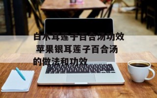 白木耳莲子百合汤功效 苹果银耳莲子百合汤的做法和功效
