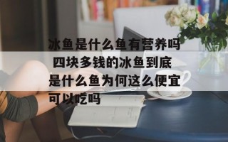 冰鱼是什么鱼有营养吗 四块多钱的冰鱼到底是什么鱼为何这么便宜可以吃吗