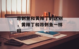 昂刺鱼和黄辣丁的区别，黄辣丁和昂刺鱼一样吗