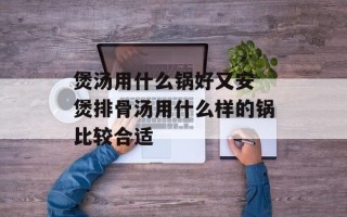 煲汤用什么锅好又安 煲排骨汤用什么样的锅比较合适