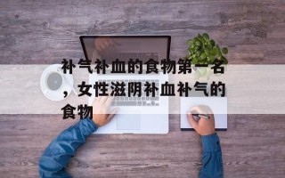 补气补血的食物第一名，女性滋阴补血补气的食物