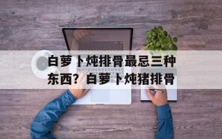 白萝卜炖排骨最忌三种东西？白萝卜炖猪排骨