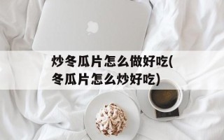 炒冬瓜片怎么做好吃(冬瓜片怎么炒好吃)