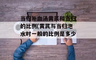 当归补血汤黄芪和当归的比例(黄芪与当归泡水时一般的比例是多少)