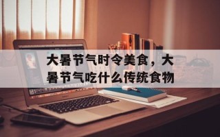 大暑节气时令美食，大暑节气吃什么传统食物