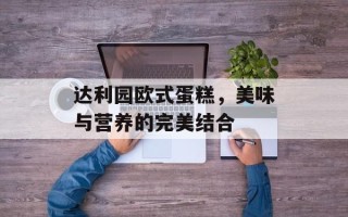 达利园欧式蛋糕，美味与营养的完美结合