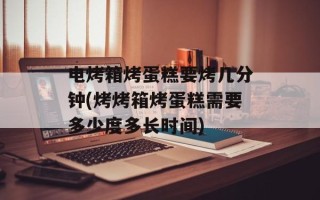 电烤箱烤蛋糕要烤几分钟(烤烤箱烤蛋糕需要多少度多长时间)