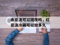 赤豆汤可以隔夜吗，红豆汤冷藏可以放多久