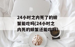 24小时之内死了的螃蟹能吃吗(24小时之内死的螃蟹还能吃吗)