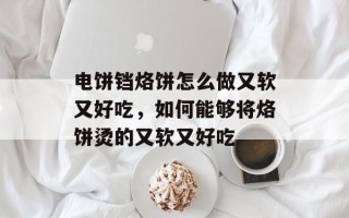 电饼铛烙饼怎么做又软又好吃，如何能够将烙饼烫的又软又好吃