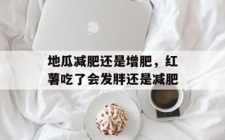 地瓜减肥还是增肥，红薯吃了会发胖还是减肥