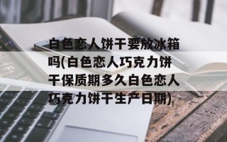 白色恋人饼干要放冰箱吗(白色恋人巧克力饼干保质期多久白色恋人巧克力饼干生产日期)