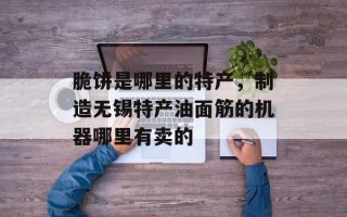 脆饼是哪里的特产，制造无锡特产油面筋的机器哪里有卖的