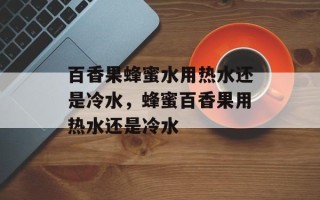 百香果蜂蜜水用热水还是冷水，蜂蜜百香果用热水还是冷水