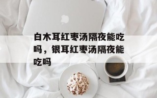 白木耳红枣汤隔夜能吃吗，银耳红枣汤隔夜能吃吗