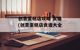 创意蛋糕店攻略 食谱(创意蛋糕店食谱大全)