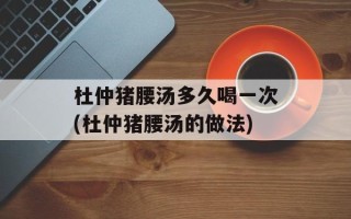 杜仲猪腰汤多久喝一次(杜仲猪腰汤的做法)