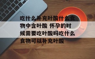 吃什么补充叶酸什么食物中含叶酸 怀孕的时候需要吃叶酸吗吃什么食物可以补充叶酸