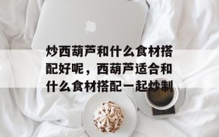 炒西葫芦和什么食材搭配好呢，西葫芦适合和什么食材搭配一起炒制