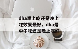 dha早上吃还是晚上吃效果最好，dha是中午吃还是晚上吃好