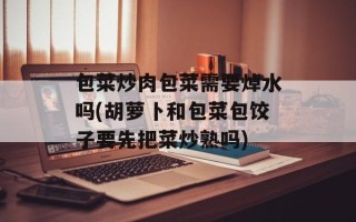 包菜炒肉包菜需要焯水吗(胡萝卜和包菜包饺子要先把菜炒熟吗)