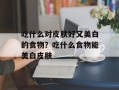 吃什么对皮肤好又美白的食物？吃什么食物能美白皮肤