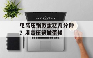 电高压锅做蛋糕几分钟？用高压锅做蛋糕