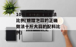 10斤糖蒜的腌制方法比例(糖醋泡蒜的正确做法十斤大蒜的配料比例)
