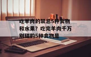 吃羊肉的禁忌5种食物和水果？吃完羊肉千万别碰的5种食物是