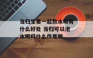 当归生姜一起熬水喝有什么好处 当归可以泡水喝吗什么作用啊