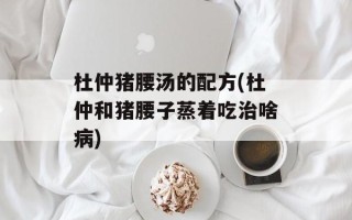 杜仲猪腰汤的配方(杜仲和猪腰子蒸着吃治啥病)