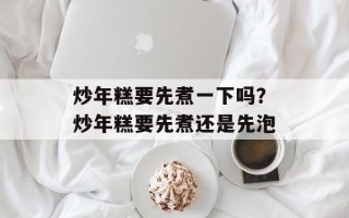 炒年糕要先煮一下吗？炒年糕要先煮还是先泡