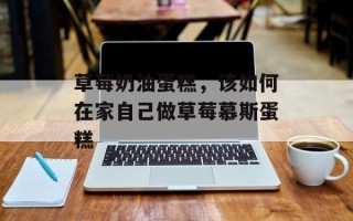 草莓奶油蛋糕，该如何在家自己做草莓慕斯蛋糕