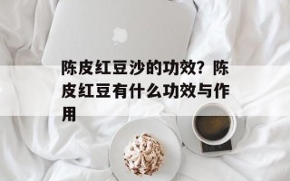 陈皮红豆沙的功效？陈皮红豆有什么功效与作用