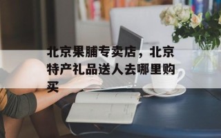 北京果脯专卖店，北京特产礼品送人去哪里购买