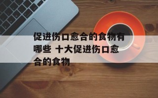 促进伤口愈合的食物有哪些 十大促进伤口愈合的食物