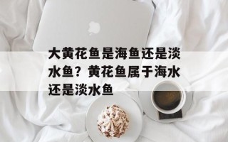 大黄花鱼是海鱼还是淡水鱼？黄花鱼属于海水还是淡水鱼