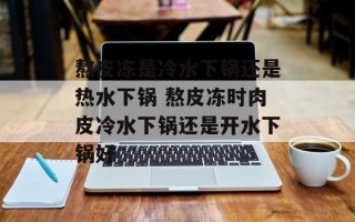 熬皮冻是冷水下锅还是热水下锅 熬皮冻时肉皮冷水下锅还是开水下锅好