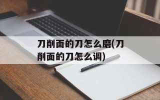 刀削面的刀怎么磨(刀削面的刀怎么调)