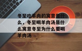 冬至吃羊肉的寓意是什么，冬至喝羊肉汤是什么寓意冬至为什么要喝羊肉汤