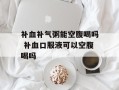 补血补气粥能空腹喝吗 补血口服液可以空腹喝吗