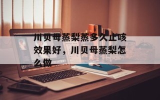川贝母蒸梨蒸多久止咳效果好，川贝母蒸梨怎么做