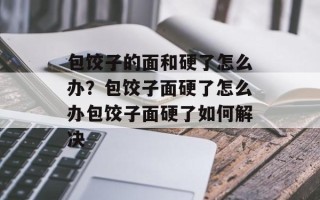 包饺子的面和硬了怎么办？包饺子面硬了怎么办包饺子面硬了如何解决