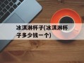 冰淇淋杯子(冰淇淋杯子多少钱一个)