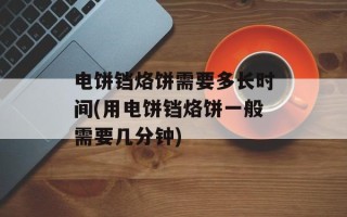 电饼铛烙饼需要多长时间(用电饼铛烙饼一般需要几分钟)