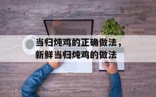 当归炖鸡的正确做法，新鲜当归炖鸡的做法