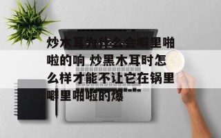 炒木耳为什么会噼里啪啦的响 炒黑木耳时怎么样才能不让它在锅里噼里啪啦的爆