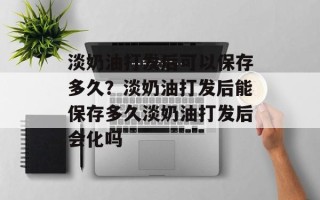 淡奶油打发后可以保存多久？淡奶油打发后能保存多久淡奶油打发后会化吗