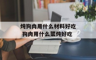 炖狗肉用什么材料好吃 狗肉用什么菜炖好吃