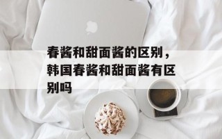 春酱和甜面酱的区别，韩国春酱和甜面酱有区别吗
